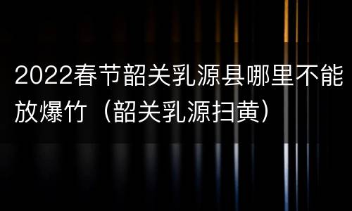 2022春节韶关乳源县哪里不能放爆竹（韶关乳源扫黄）