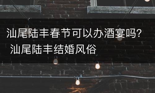 汕尾陆丰春节可以办酒宴吗？ 汕尾陆丰结婚风俗