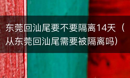 东莞回汕尾要不要隔离14天（从东莞回汕尾需要被隔离吗）