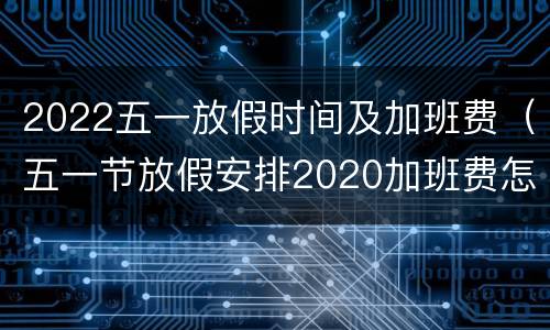 2022五一放假时间及加班费（五一节放假安排2020加班费怎么算）