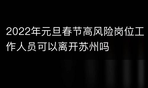 2022年元旦春节高风险岗位工作人员可以离开苏州吗