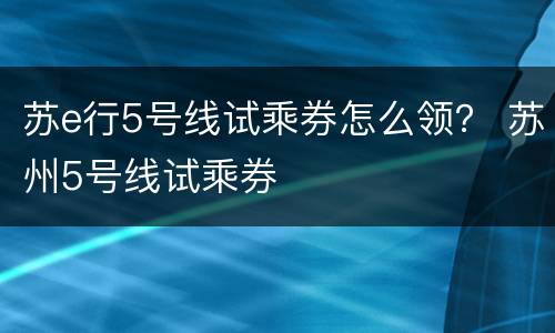 苏e行5号线试乘券怎么领？ 苏州5号线试乘券