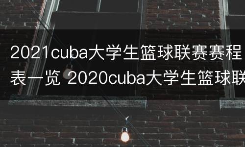 2021cuba大学生篮球联赛赛程表一览 2020cuba大学生篮球联赛