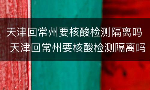 天津回常州要核酸检测隔离吗 天津回常州要核酸检测隔离吗现在