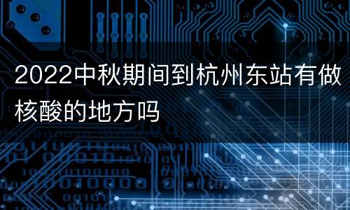 2022中秋期间到杭州东站有做核酸的地方吗