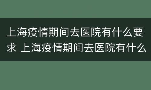上海疫情期间去医院有什么要求 上海疫情期间去医院有什么要求吗现在