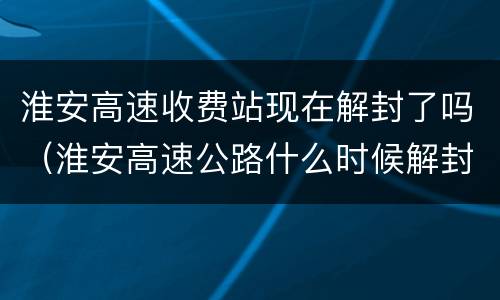 淮安高速收费站现在解封了吗（淮安高速公路什么时候解封）