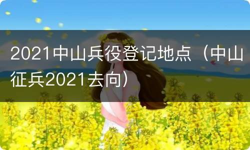 2021中山兵役登记地点（中山征兵2021去向）