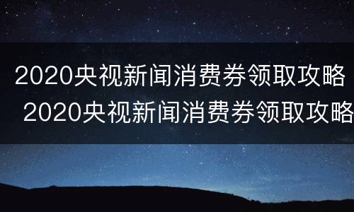 2020央视新闻消费券领取攻略 2020央视新闻消费券领取攻略视频