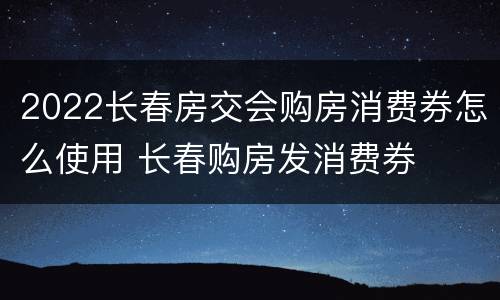 2022长春房交会购房消费券怎么使用 长春购房发消费券