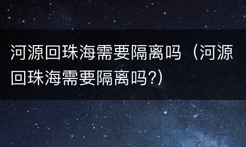 河源回珠海需要隔离吗（河源回珠海需要隔离吗?）