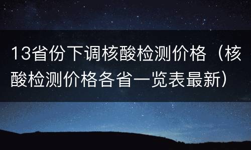 13省份下调核酸检测价格（核酸检测价格各省一览表最新）