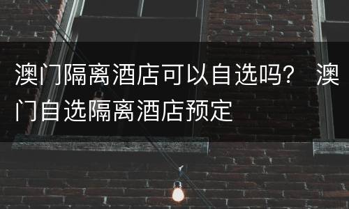 澳门隔离酒店可以自选吗？ 澳门自选隔离酒店预定