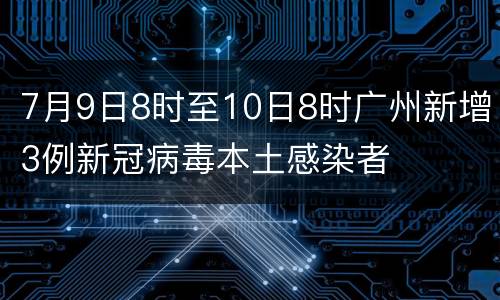 7月9日8时至10日8时广州新增3例新冠病毒本土感染者