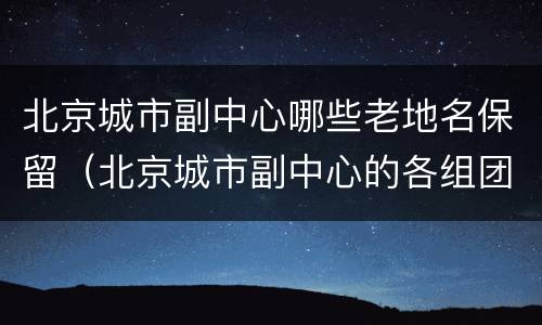 北京城市副中心哪些老地名保留（北京城市副中心的各组团）