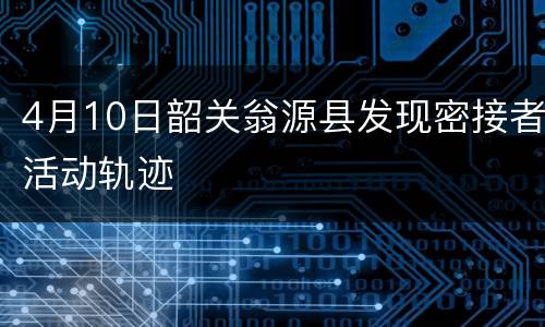 4月10日韶关翁源县发现密接者活动轨迹