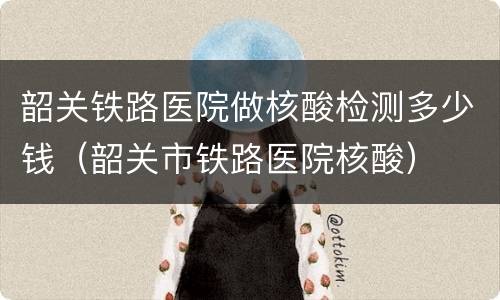 韶关铁路医院做核酸检测多少钱（韶关市铁路医院核酸）