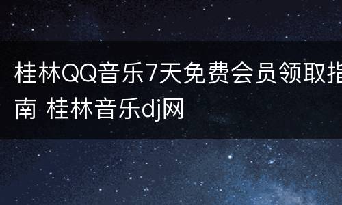 桂林QQ音乐7天免费会员领取指南 桂林音乐dj网