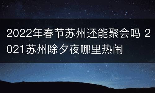 2022年春节苏州还能聚会吗 2021苏州除夕夜哪里热闹