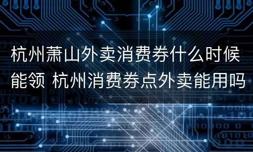 杭州萧山外卖消费券什么时候能领 杭州消费券点外卖能用吗