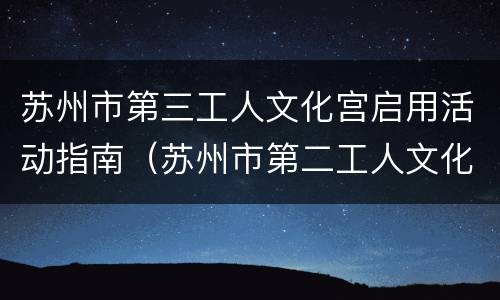 苏州市第三工人文化宫启用活动指南（苏州市第二工人文化宫项目最新进度）