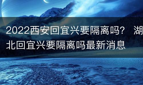 2022西安回宜兴要隔离吗？ 湖北回宜兴要隔离吗最新消息