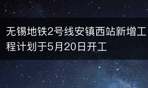 无锡地铁2号线安镇西站新增工程计划于5月20日开工
