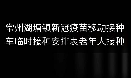 常州湖塘镇新冠疫苗移动接种车临时接种安排表老年人接种专场