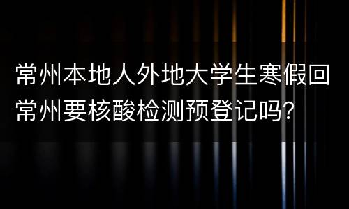 常州本地人外地大学生寒假回常州要核酸检测预登记吗？