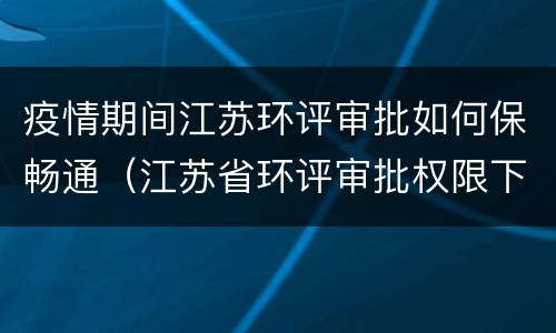 疫情期间江苏环评审批如何保畅通（江苏省环评审批权限下放）