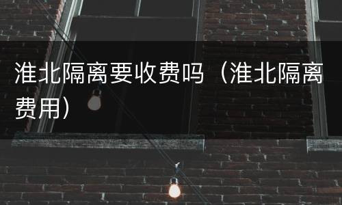 淮北隔离要收费吗（淮北隔离费用）