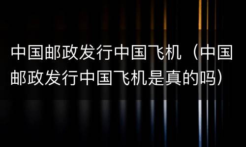 中国邮政发行中国飞机（中国邮政发行中国飞机是真的吗）