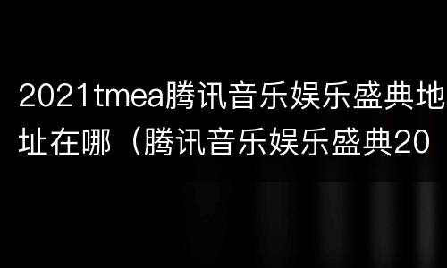 2021tmea腾讯音乐娱乐盛典地址在哪（腾讯音乐娱乐盛典2021几点）