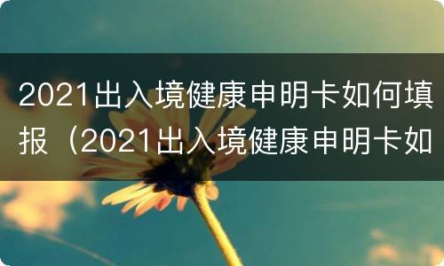 2021出入境健康申明卡如何填报（2021出入境健康申明卡如何填报）
