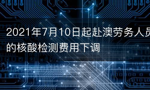 2021年7月10日起赴澳劳务人员的核酸检测费用下调
