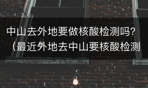 中山去外地要做核酸检测吗？（最近外地去中山要核酸检测）