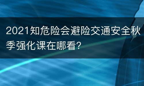 2021知危险会避险交通安全秋季强化课在哪看？