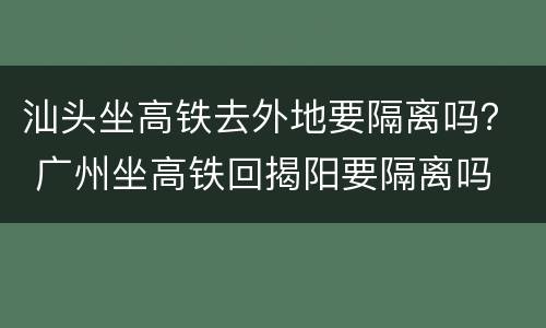汕头坐高铁去外地要隔离吗？ 广州坐高铁回揭阳要隔离吗