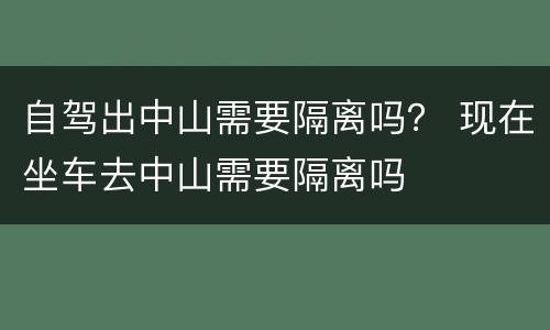 自驾出中山需要隔离吗？ 现在坐车去中山需要隔离吗