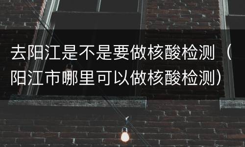 去阳江是不是要做核酸检测（阳江市哪里可以做核酸检测）