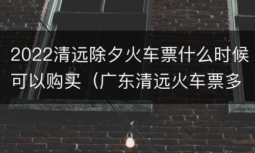 2022清远除夕火车票什么时候可以购买（广东清远火车票多少钱）