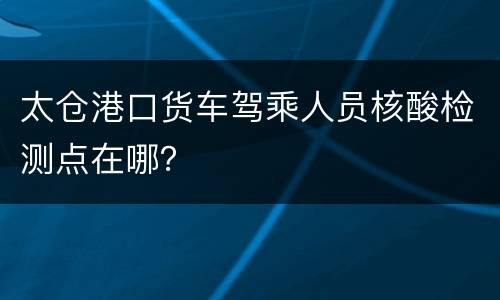 太仓港口货车驾乘人员核酸检测点在哪？
