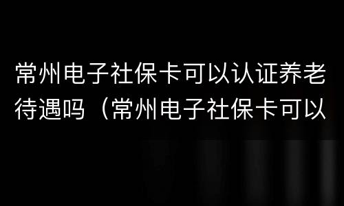 常州电子社保卡可以认证养老待遇吗（常州电子社保卡可以认证养老待遇吗安全吗）