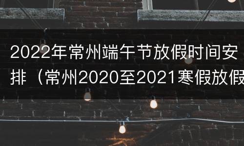 2022年常州端午节放假时间安排（常州2020至2021寒假放假时间）