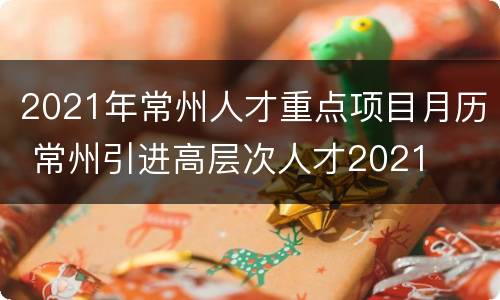 2021年常州人才重点项目月历 常州引进高层次人才2021