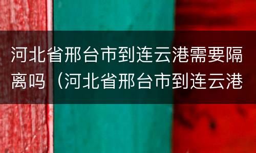 河北省邢台市到连云港需要隔离吗（河北省邢台市到连云港需要隔离吗最新消息）