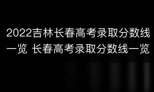 2022吉林长春高考录取分数线一览 长春高考录取分数线一览表2021