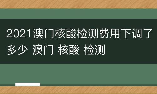 2021澳门核酸检测费用下调了多少 澳门 核酸 检测