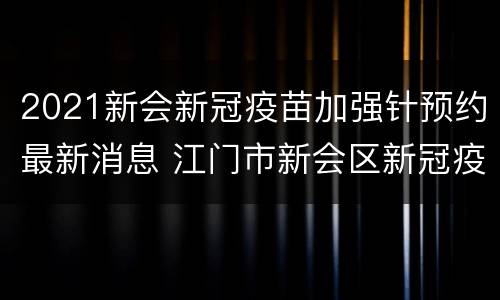 2021新会新冠疫苗加强针预约最新消息 江门市新会区新冠疫苗预约放号时间