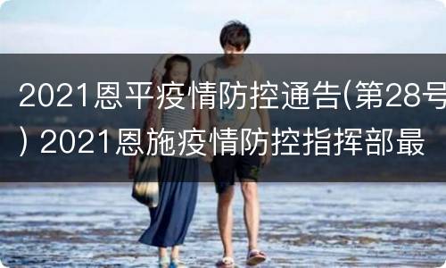 2021恩平疫情防控通告(第28号) 2021恩施疫情防控指挥部最新通告